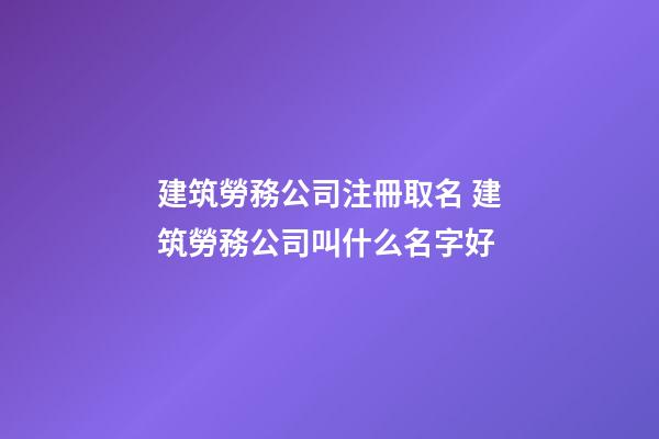 建筑勞務公司注冊取名 建筑勞務公司叫什么名字好-第1張-公司起名-玄機派